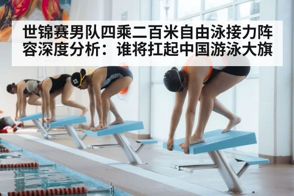 世锦赛男队四乘二百米自由泳接力阵容深度分析：谁将扛起中国游泳大旗